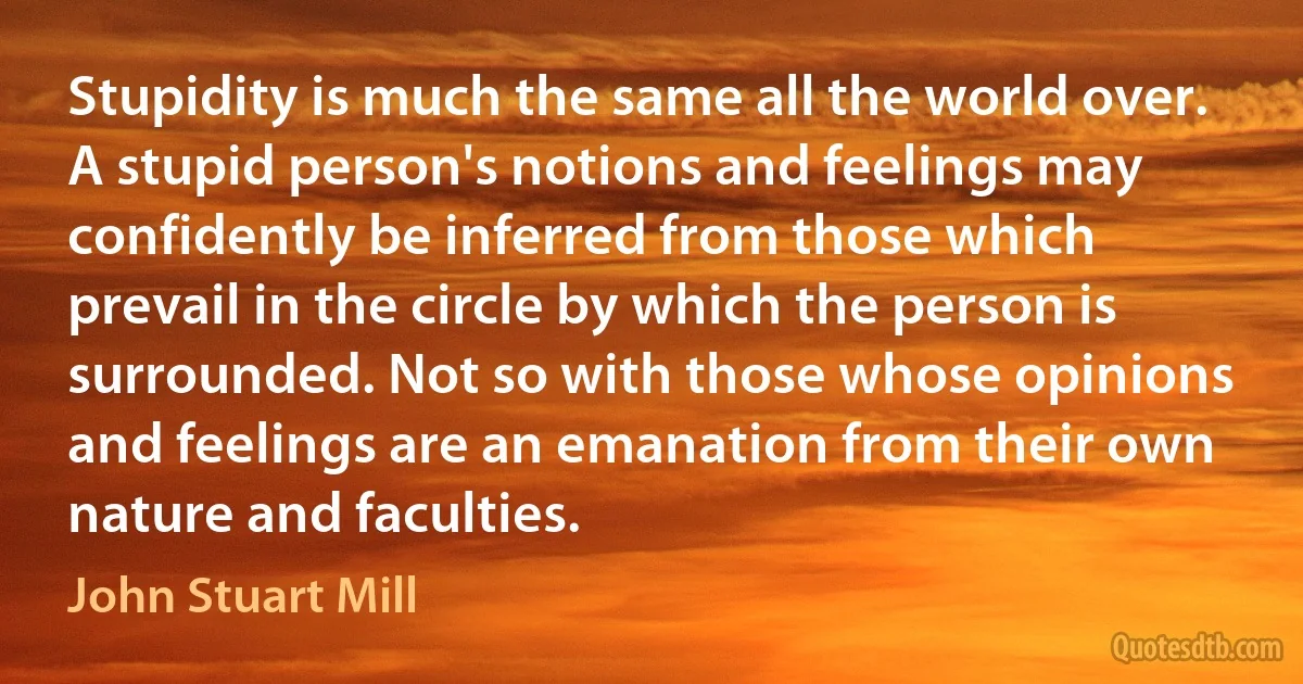 Stupidity is much the same all the world over. A stupid person's notions and feelings may confidently be inferred from those which prevail in the circle by which the person is surrounded. Not so with those whose opinions and feelings are an emanation from their own nature and faculties. (John Stuart Mill)