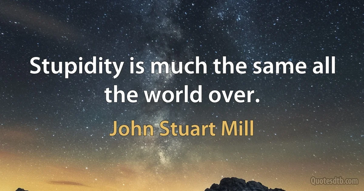 Stupidity is much the same all the world over. (John Stuart Mill)