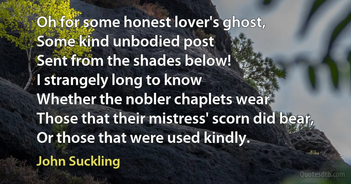 Oh for some honest lover's ghost,
Some kind unbodied post
Sent from the shades below!
I strangely long to know
Whether the nobler chaplets wear
Those that their mistress' scorn did bear,
Or those that were used kindly. (John Suckling)