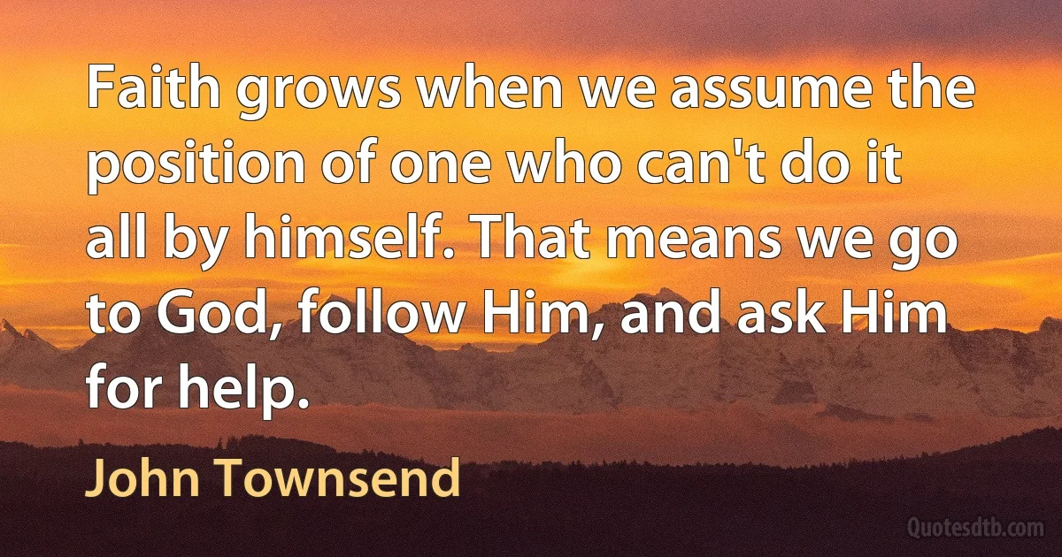 Faith grows when we assume the position of one who can't do it all by himself. That means we go to God, follow Him, and ask Him for help. (John Townsend)