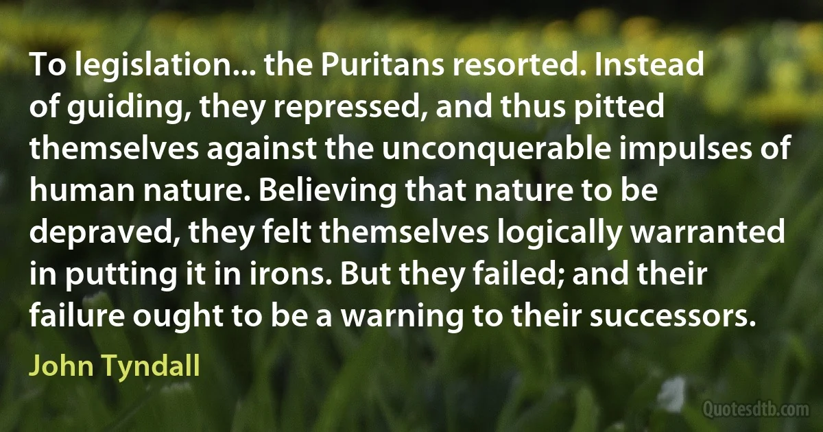 To legislation... the Puritans resorted. Instead of guiding, they repressed, and thus pitted themselves against the unconquerable impulses of human nature. Believing that nature to be depraved, they felt themselves logically warranted in putting it in irons. But they failed; and their failure ought to be a warning to their successors. (John Tyndall)