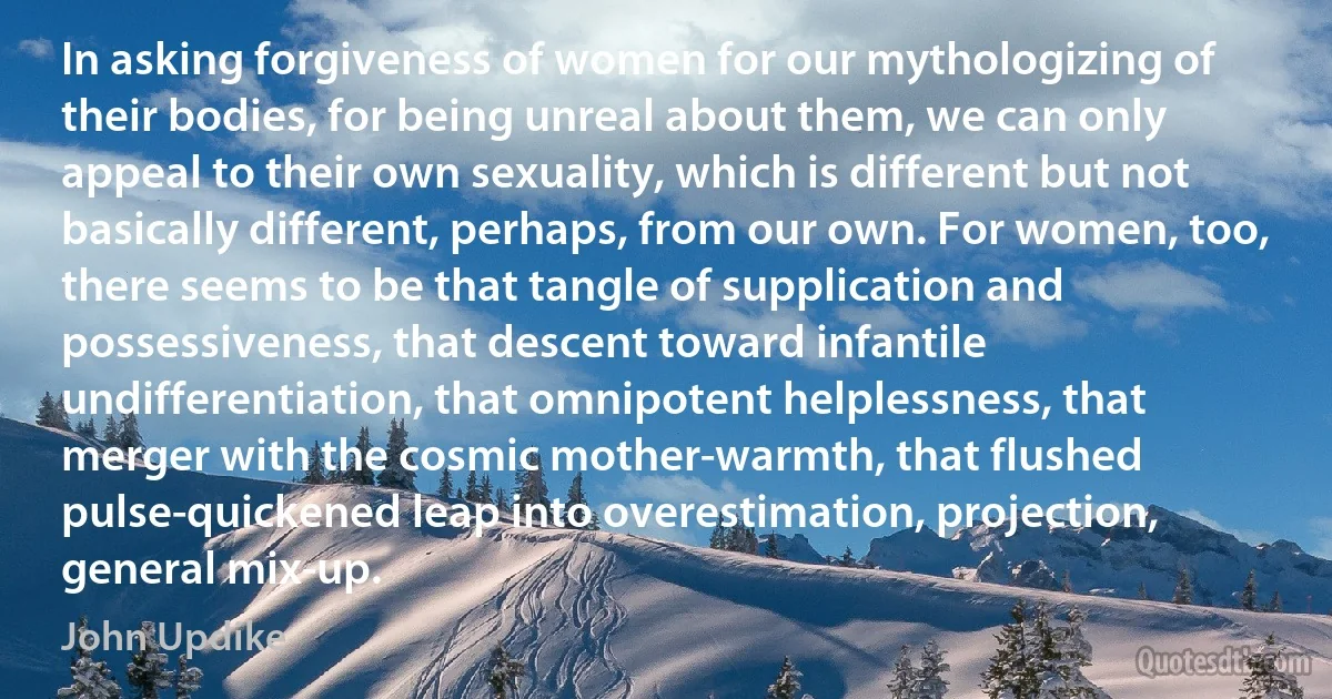 In asking forgiveness of women for our mythologizing of their bodies, for being unreal about them, we can only appeal to their own sexuality, which is different but not basically different, perhaps, from our own. For women, too, there seems to be that tangle of supplication and possessiveness, that descent toward infantile undifferentiation, that omnipotent helplessness, that merger with the cosmic mother-warmth, that flushed pulse-quickened leap into overestimation, projection, general mix-up. (John Updike)