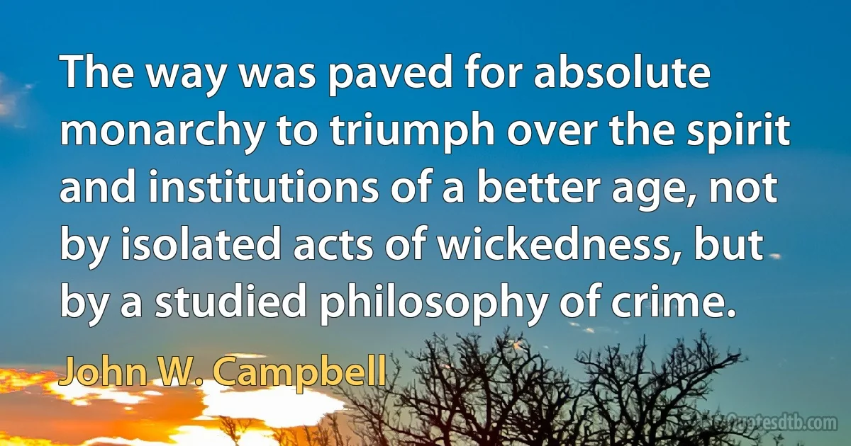 The way was paved for absolute monarchy to triumph over the spirit and institutions of a better age, not by isolated acts of wickedness, but by a studied philosophy of crime. (John W. Campbell)