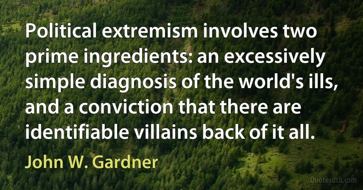 Political extremism involves two prime ingredients: an excessively simple diagnosis of the world's ills, and a conviction that there are identifiable villains back of it all. (John W. Gardner)