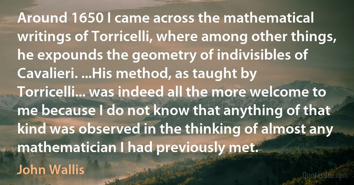 Around 1650 I came across the mathematical writings of Torricelli, where among other things, he expounds the geometry of indivisibles of Cavalieri. ...His method, as taught by Torricelli... was indeed all the more welcome to me because I do not know that anything of that kind was observed in the thinking of almost any mathematician I had previously met. (John Wallis)