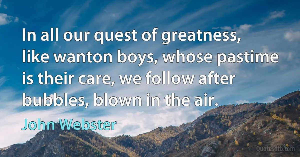 In all our quest of greatness, like wanton boys, whose pastime is their care, we follow after bubbles, blown in the air. (John Webster)