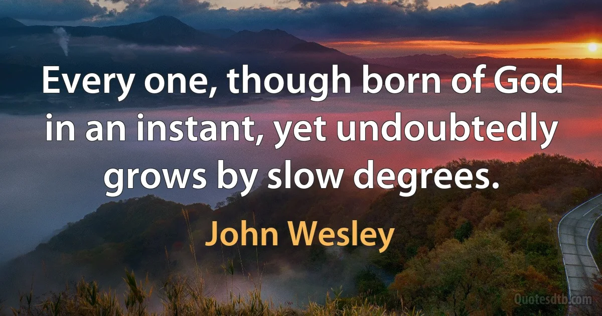 Every one, though born of God in an instant, yet undoubtedly grows by slow degrees. (John Wesley)