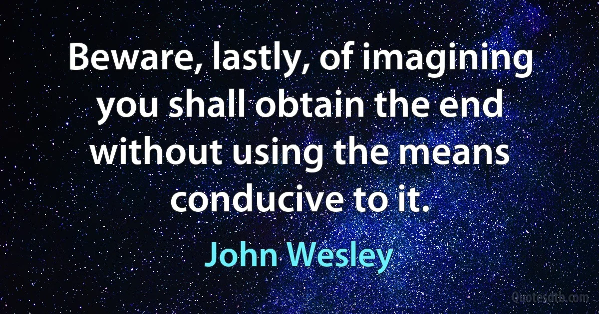 Beware, lastly, of imagining you shall obtain the end without using the means conducive to it. (John Wesley)