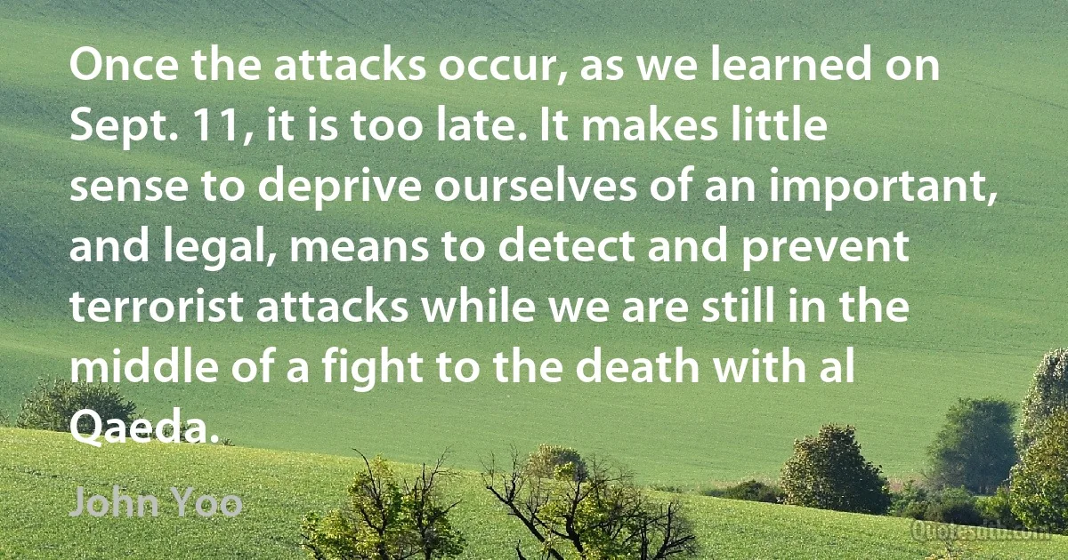 Once the attacks occur, as we learned on Sept. 11, it is too late. It makes little sense to deprive ourselves of an important, and legal, means to detect and prevent terrorist attacks while we are still in the middle of a fight to the death with al Qaeda. (John Yoo)