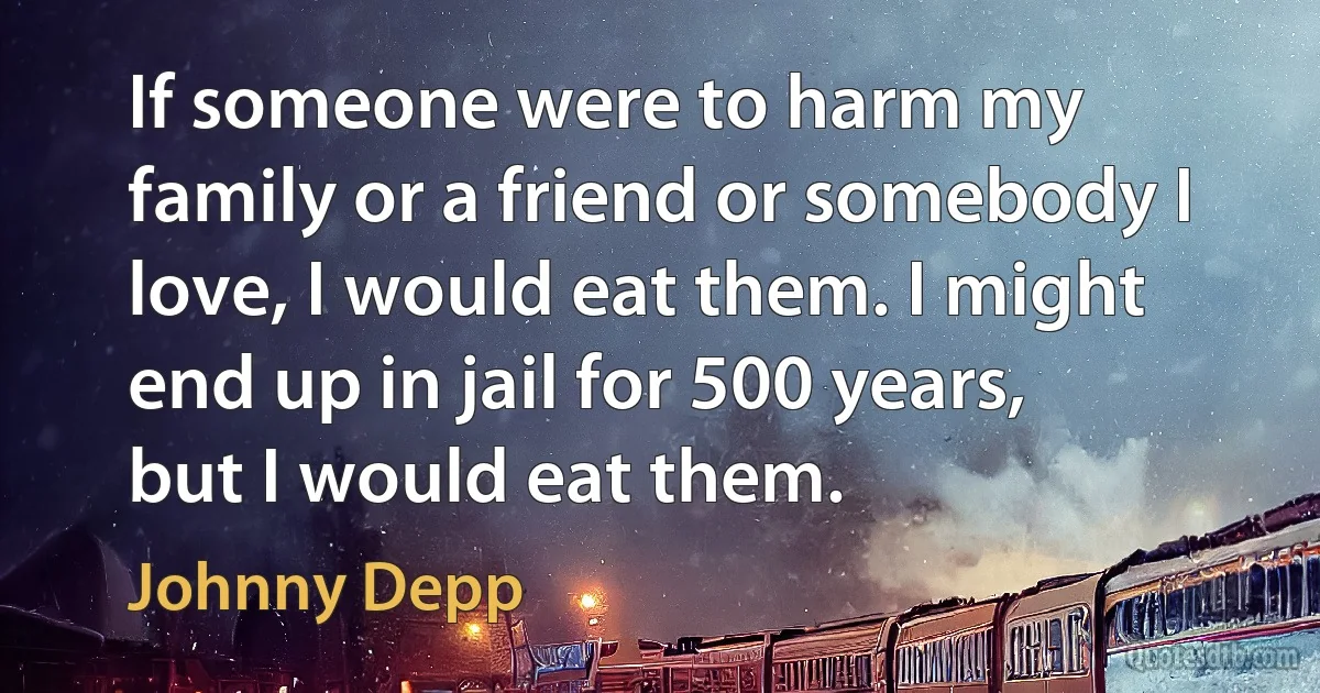 If someone were to harm my family or a friend or somebody I love, I would eat them. I might end up in jail for 500 years, but I would eat them. (Johnny Depp)