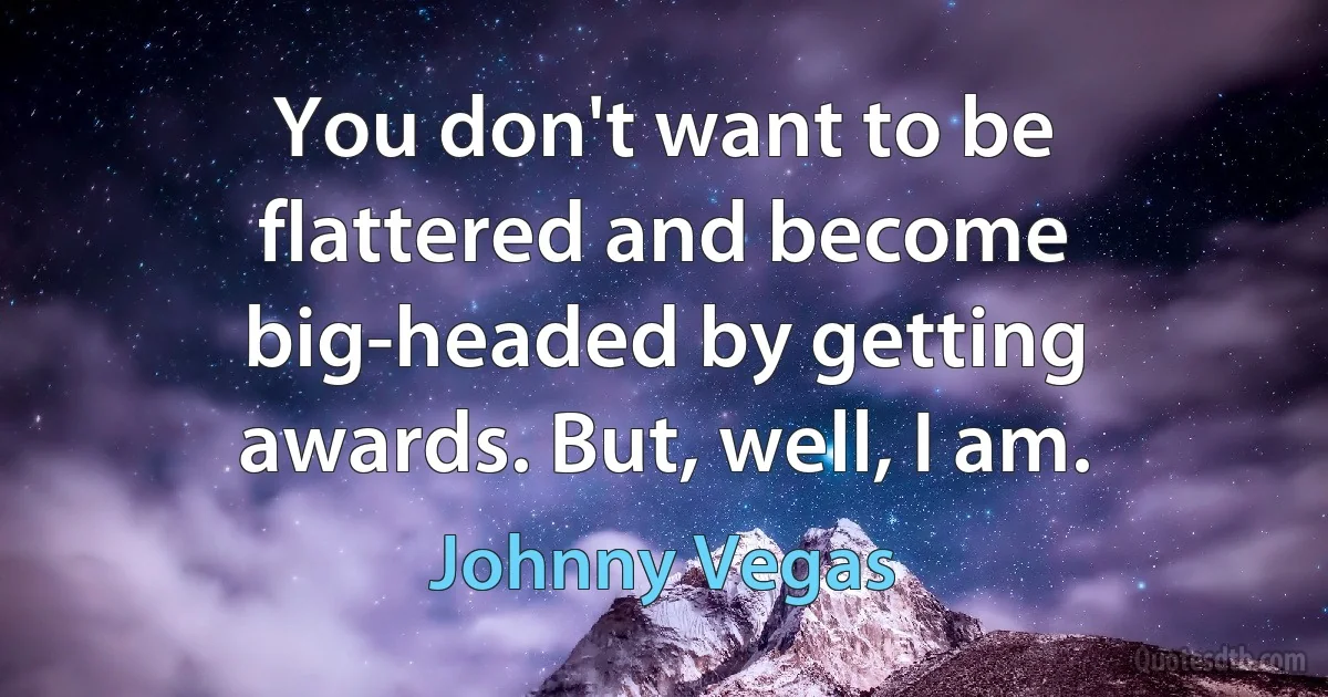 You don't want to be flattered and become big-headed by getting awards. But, well, I am. (Johnny Vegas)