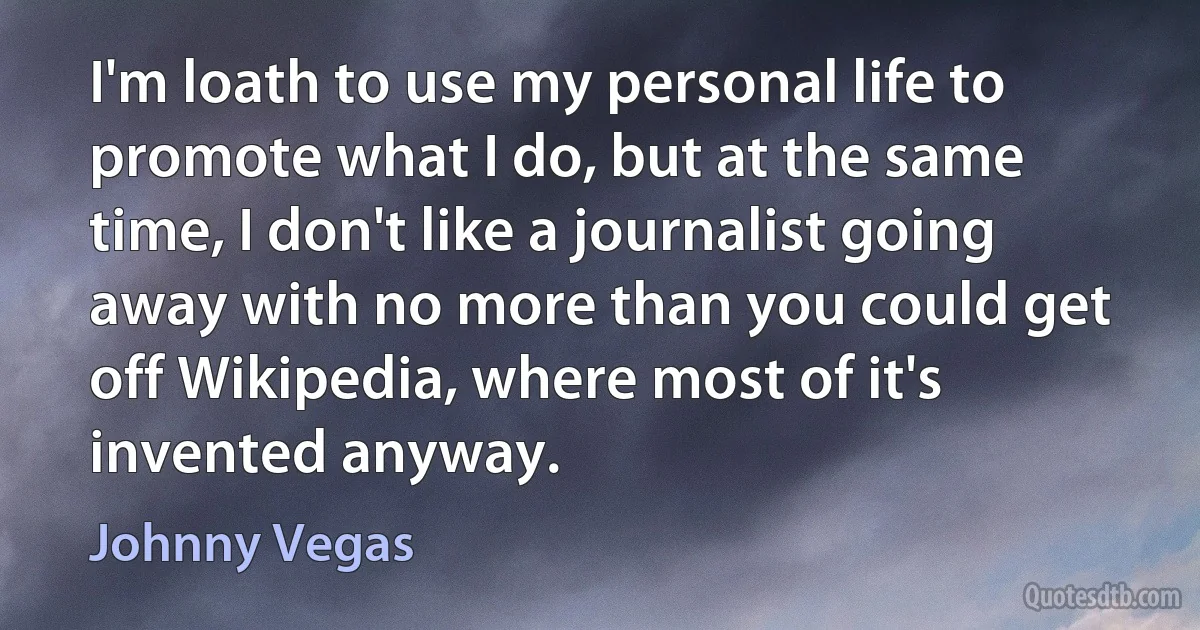 I'm loath to use my personal life to promote what I do, but at the same time, I don't like a journalist going away with no more than you could get off Wikipedia, where most of it's invented anyway. (Johnny Vegas)