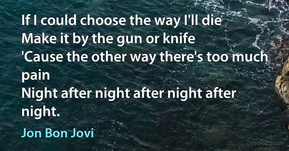 If I could choose the way I'll die
Make it by the gun or knife
'Cause the other way there's too much pain
Night after night after night after night. (Jon Bon Jovi)