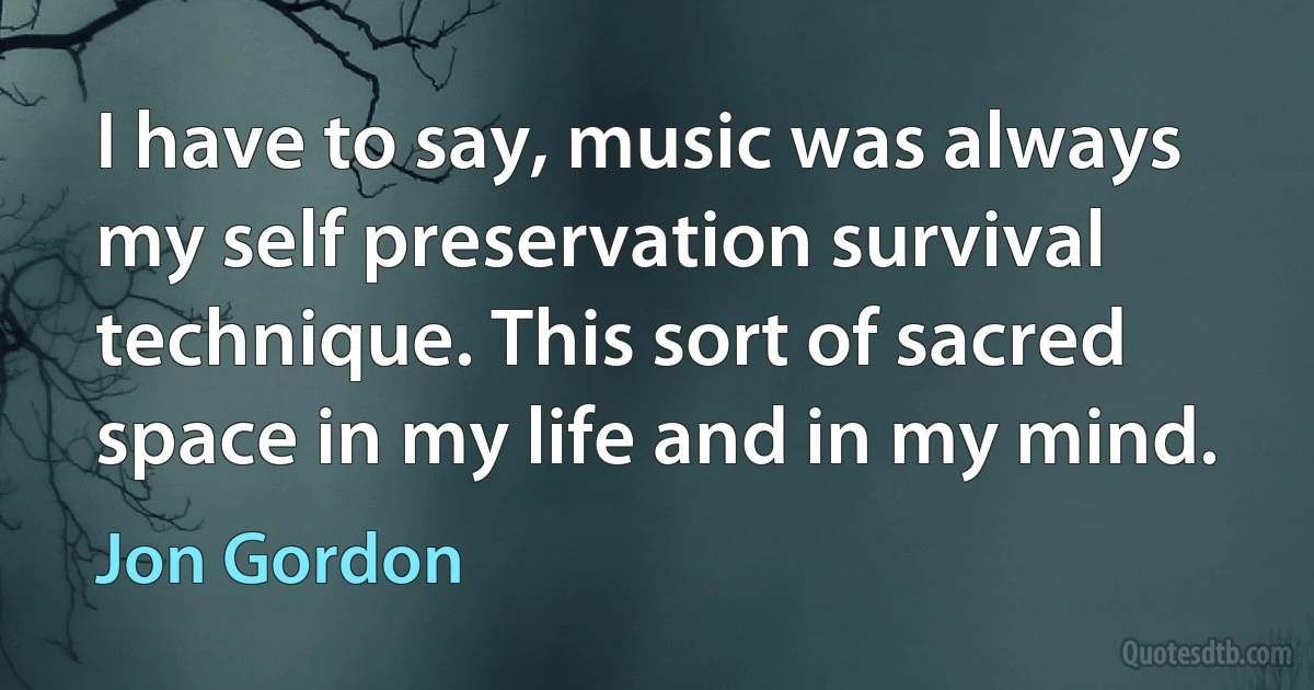 I have to say, music was always my self preservation survival technique. This sort of sacred space in my life and in my mind. (Jon Gordon)