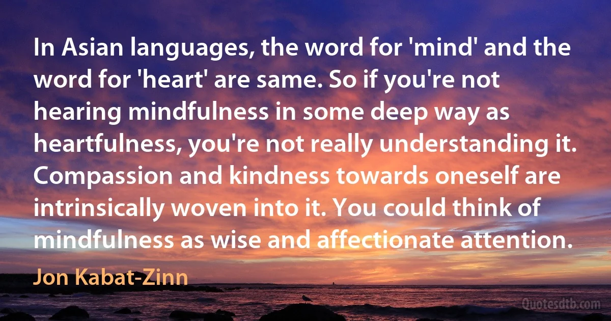 In Asian languages, the word for 'mind' and the word for 'heart' are same. So if you're not hearing mindfulness in some deep way as heartfulness, you're not really understanding it. Compassion and kindness towards oneself are intrinsically woven into it. You could think of mindfulness as wise and affectionate attention. (Jon Kabat-Zinn)