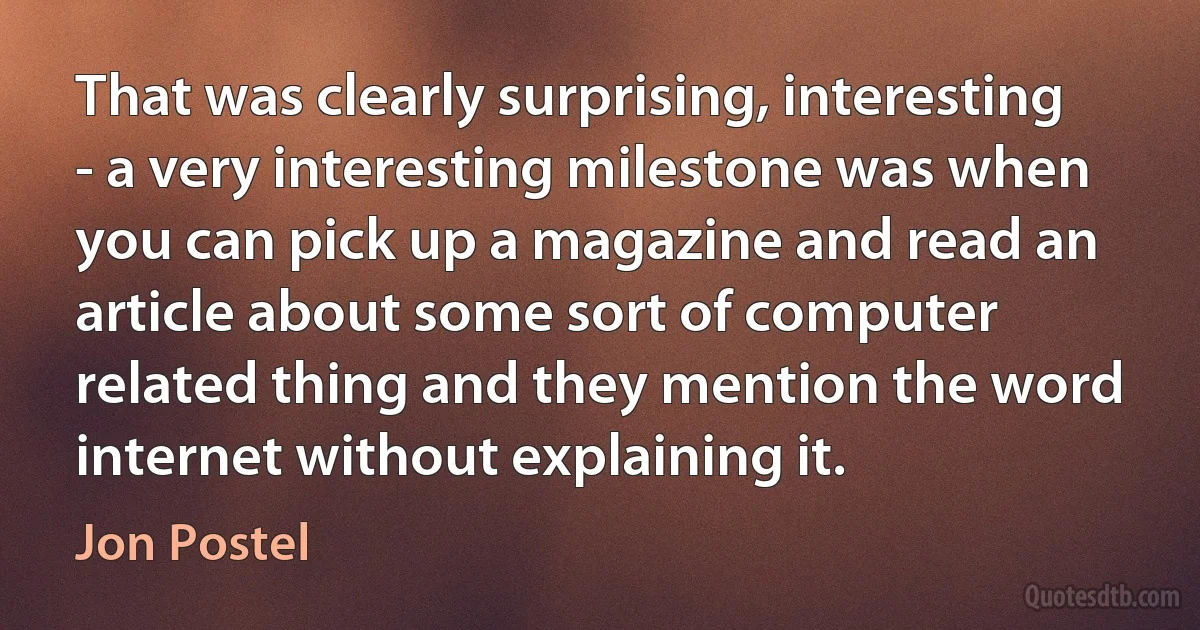 That was clearly surprising, interesting - a very interesting milestone was when you can pick up a magazine and read an article about some sort of computer related thing and they mention the word internet without explaining it. (Jon Postel)