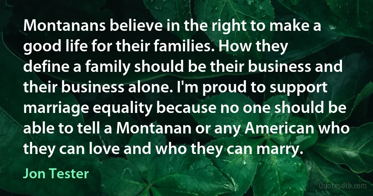 Montanans believe in the right to make a good life for their families. How they define a family should be their business and their business alone. I'm proud to support marriage equality because no one should be able to tell a Montanan or any American who they can love and who they can marry. (Jon Tester)