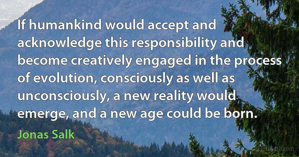 If humankind would accept and acknowledge this responsibility and become creatively engaged in the process of evolution, consciously as well as unconsciously, a new reality would emerge, and a new age could be born. (Jonas Salk)