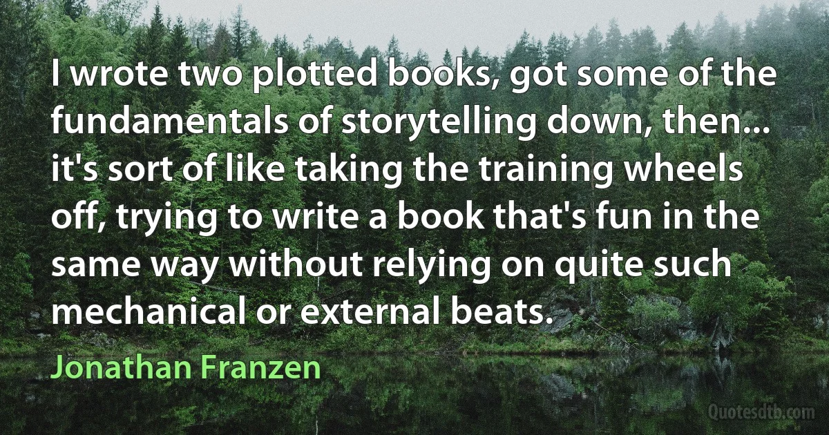 I wrote two plotted books, got some of the fundamentals of storytelling down, then... it's sort of like taking the training wheels off, trying to write a book that's fun in the same way without relying on quite such mechanical or external beats. (Jonathan Franzen)