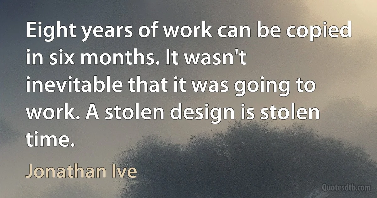 Eight years of work can be copied in six months. It wasn't inevitable that it was going to work. A stolen design is stolen time. (Jonathan Ive)