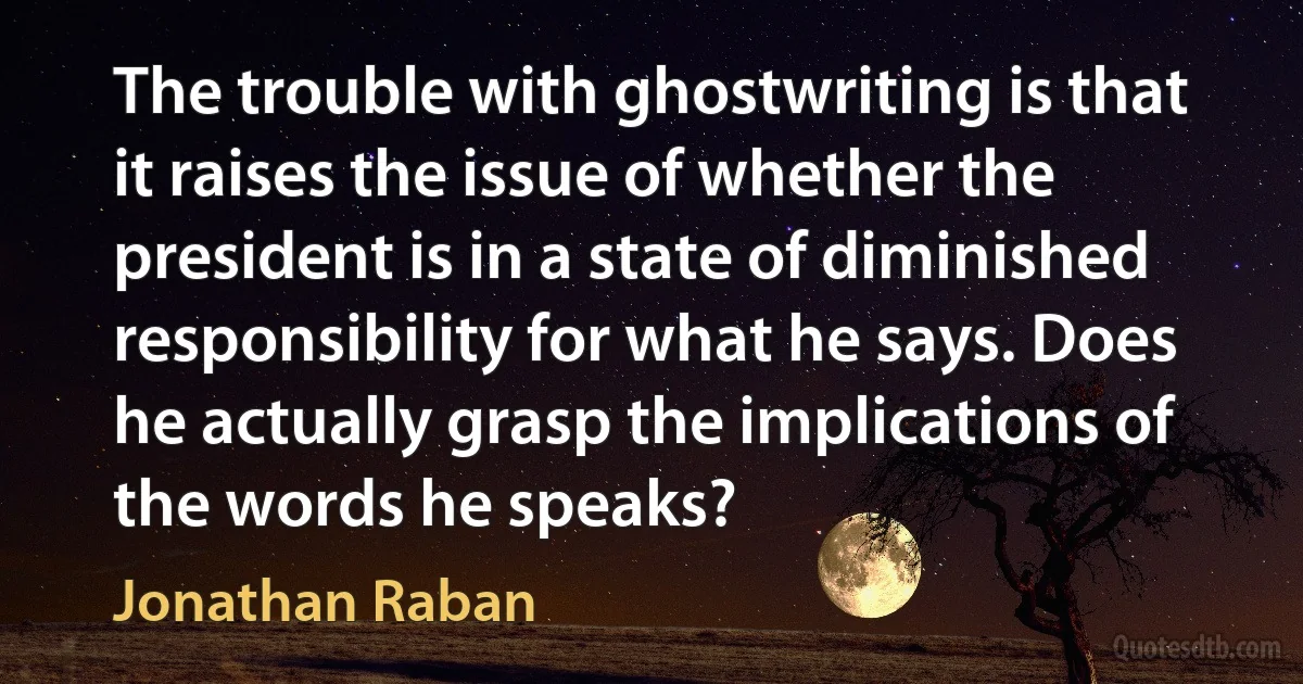 The trouble with ghostwriting is that it raises the issue of whether the president is in a state of diminished responsibility for what he says. Does he actually grasp the implications of the words he speaks? (Jonathan Raban)