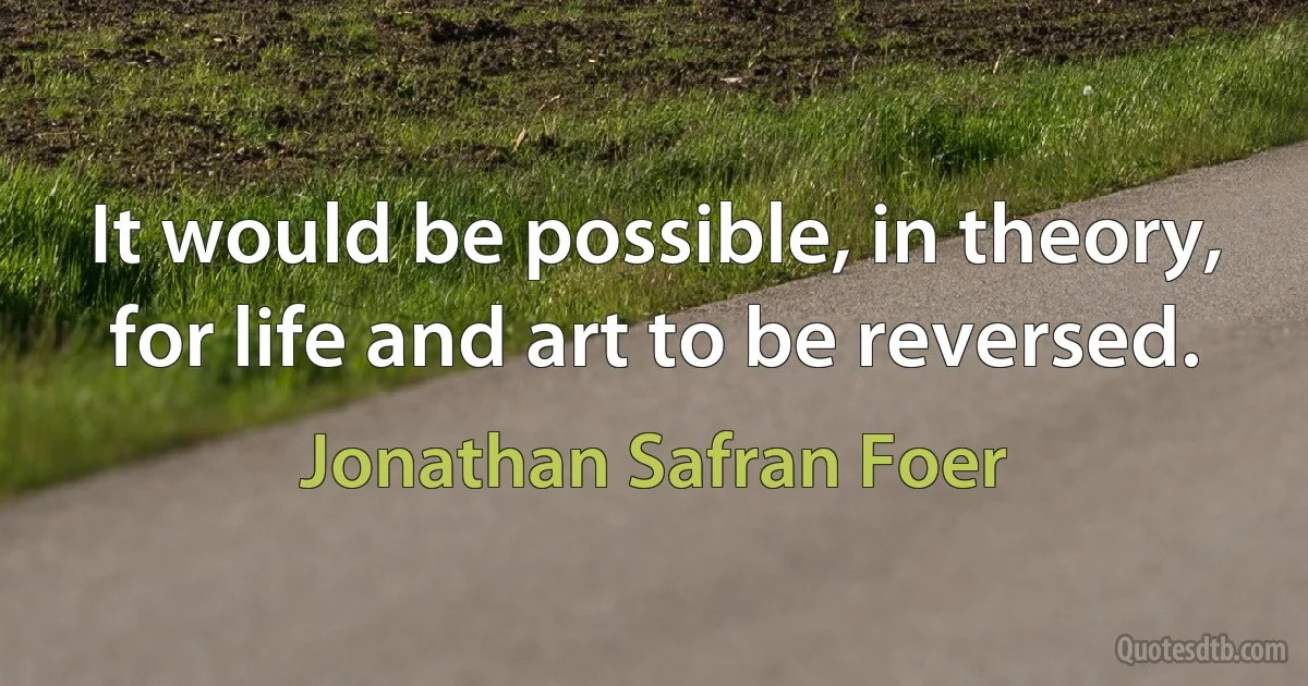 It would be possible, in theory, for life and art to be reversed. (Jonathan Safran Foer)