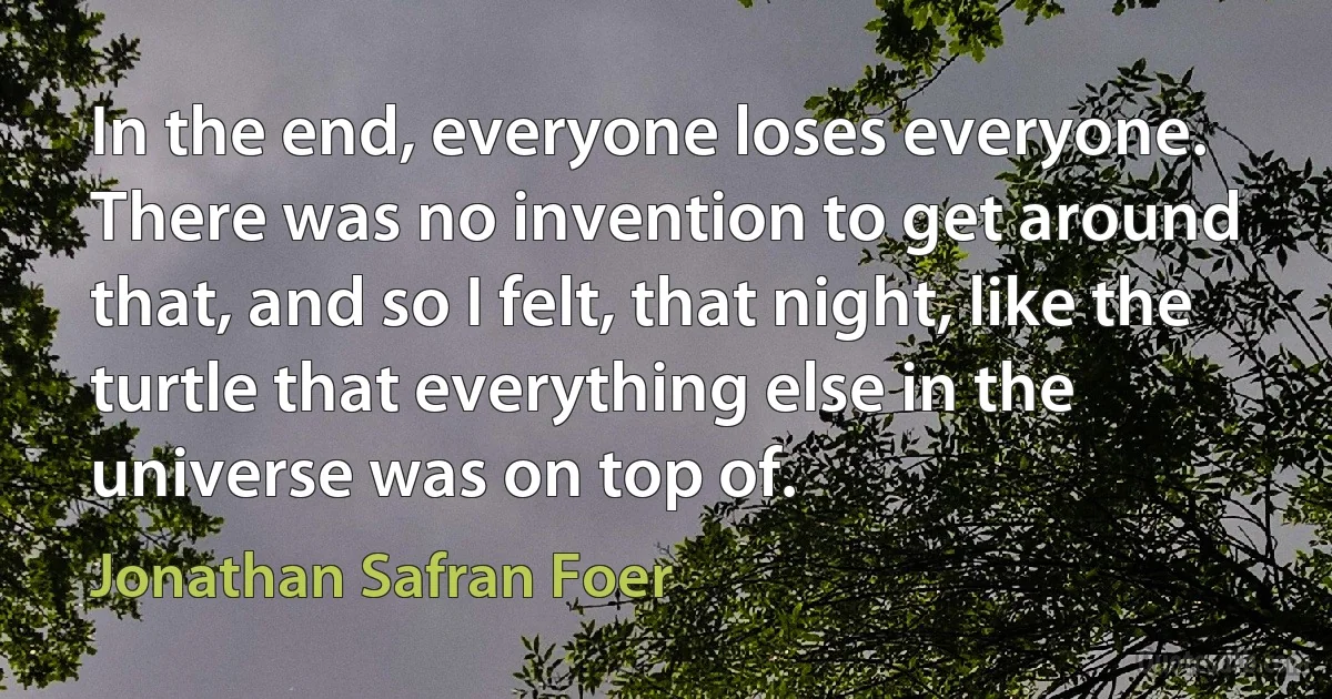 In the end, everyone loses everyone. There was no invention to get around that, and so I felt, that night, like the turtle that everything else in the universe was on top of. (Jonathan Safran Foer)