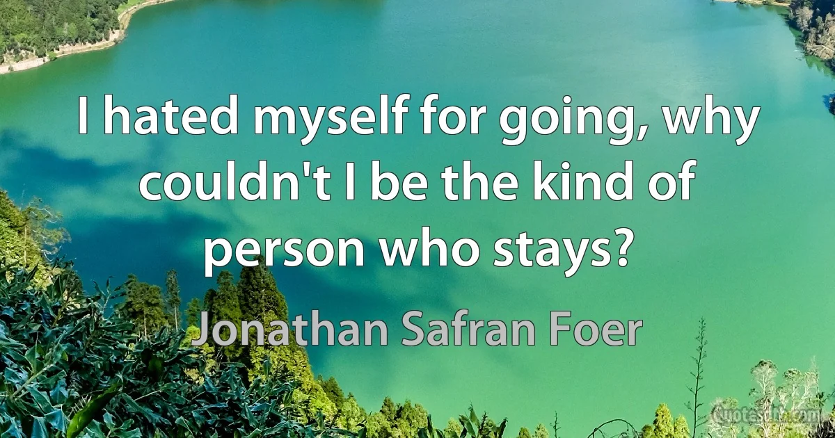 I hated myself for going, why couldn't I be the kind of person who stays? (Jonathan Safran Foer)