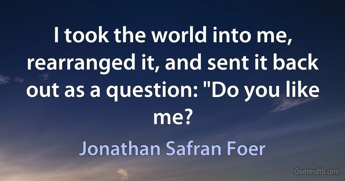 I took the world into me, rearranged it, and sent it back out as a question: "Do you like me? (Jonathan Safran Foer)