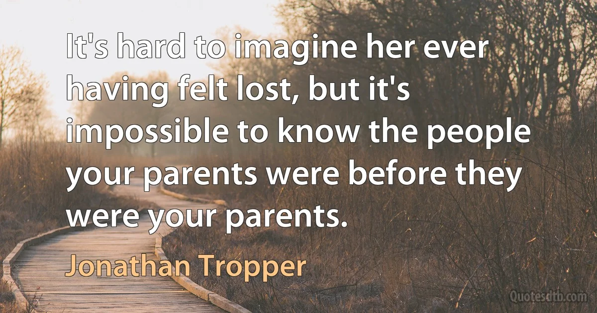 It's hard to imagine her ever having felt lost, but it's impossible to know the people your parents were before they were your parents. (Jonathan Tropper)