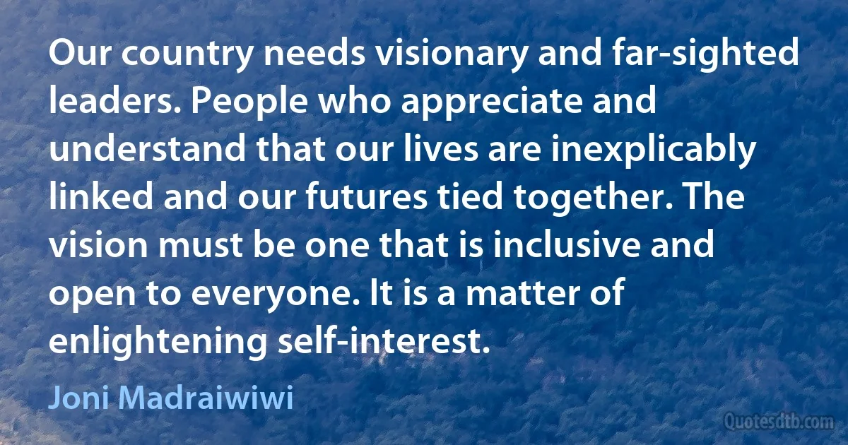 Our country needs visionary and far-sighted leaders. People who appreciate and understand that our lives are inexplicably linked and our futures tied together. The vision must be one that is inclusive and open to everyone. It is a matter of enlightening self-interest. (Joni Madraiwiwi)