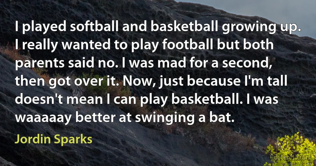 I played softball and basketball growing up. I really wanted to play football but both parents said no. I was mad for a second, then got over it. Now, just because I'm tall doesn't mean I can play basketball. I was waaaaay better at swinging a bat. (Jordin Sparks)