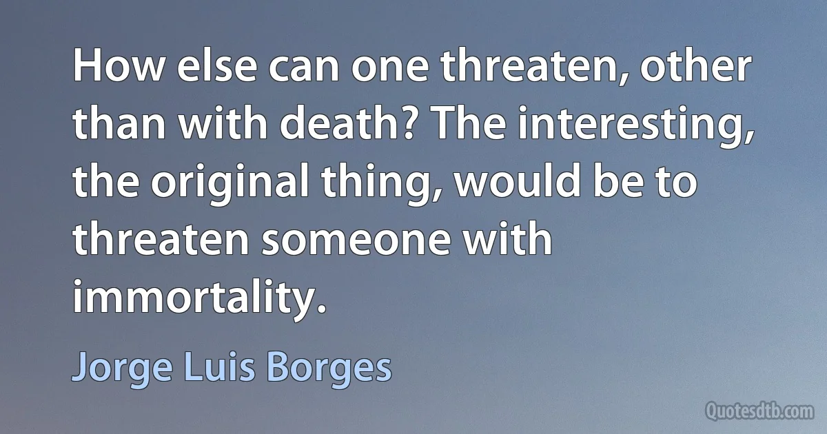 How else can one threaten, other than with death? The interesting, the original thing, would be to threaten someone with immortality. (Jorge Luis Borges)