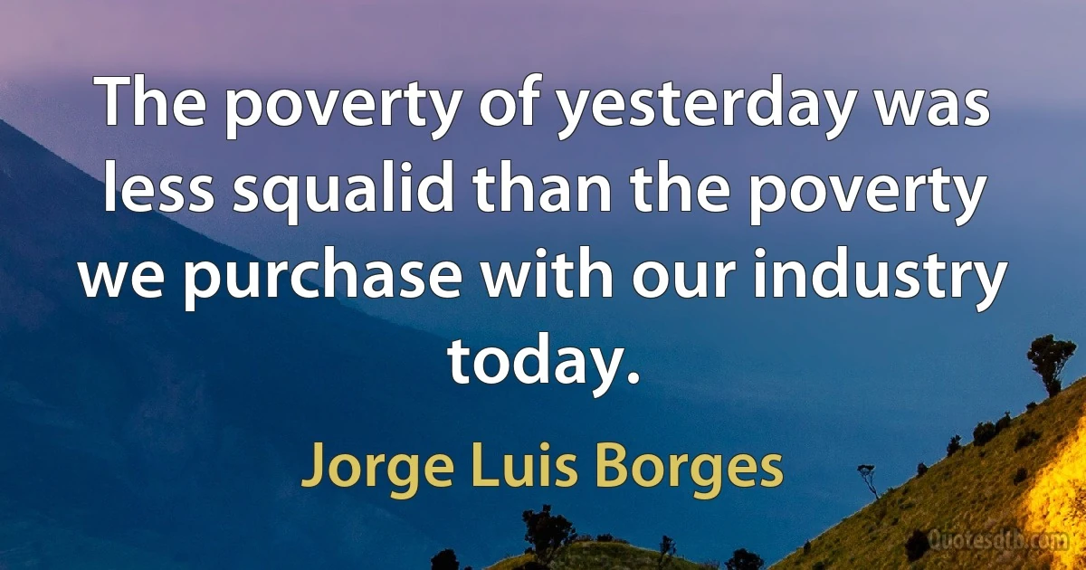 The poverty of yesterday was less squalid than the poverty we purchase with our industry today. (Jorge Luis Borges)