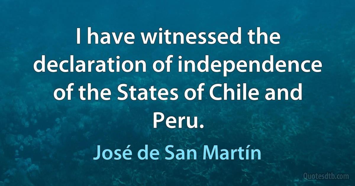 I have witnessed the declaration of independence of the States of Chile and Peru. (José de San Martín)