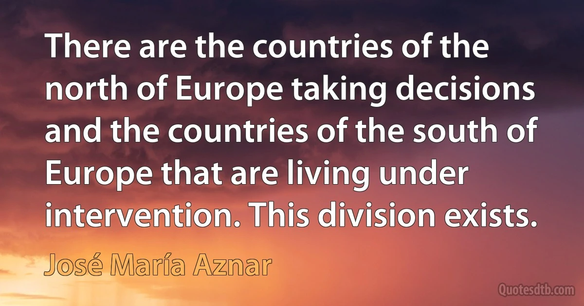 There are the countries of the north of Europe taking decisions and the countries of the south of Europe that are living under intervention. This division exists. (José María Aznar)