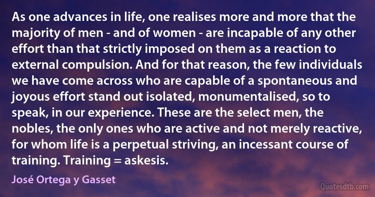 As one advances in life, one realises more and more that the majority of men - and of women - are incapable of any other effort than that strictly imposed on them as a reaction to external compulsion. And for that reason, the few individuals we have come across who are capable of a spontaneous and joyous effort stand out isolated, monumentalised, so to speak, in our experience. These are the select men, the nobles, the only ones who are active and not merely reactive, for whom life is a perpetual striving, an incessant course of training. Training = askesis. (José Ortega y Gasset)