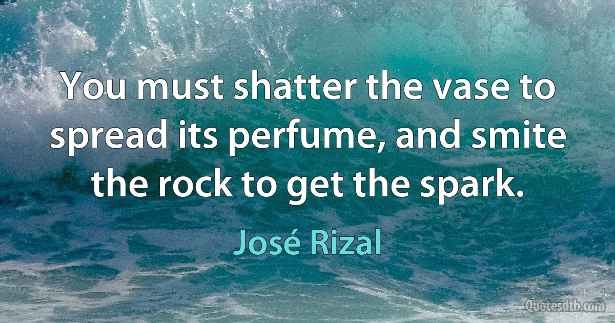 You must shatter the vase to spread its perfume, and smite the rock to get the spark. (José Rizal)