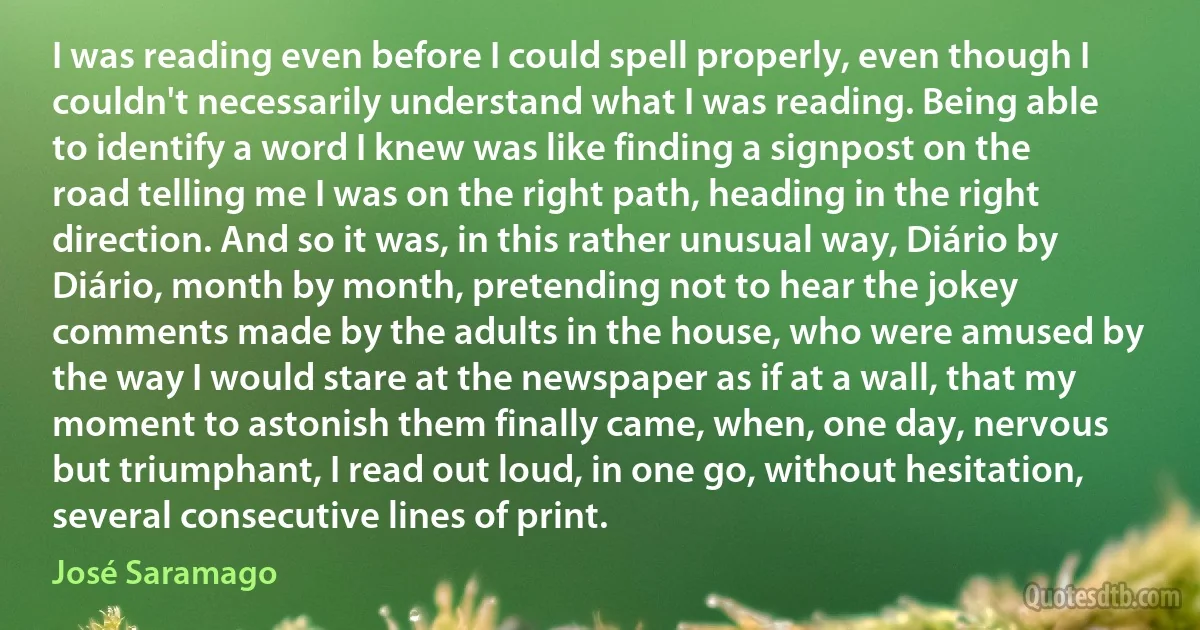 I was reading even before I could spell properly, even though I couldn't necessarily understand what I was reading. Being able to identify a word I knew was like finding a signpost on the road telling me I was on the right path, heading in the right direction. And so it was, in this rather unusual way, Diário by Diário, month by month, pretending not to hear the jokey comments made by the adults in the house, who were amused by the way I would stare at the newspaper as if at a wall, that my moment to astonish them finally came, when, one day, nervous but triumphant, I read out loud, in one go, without hesitation, several consecutive lines of print. (José Saramago)