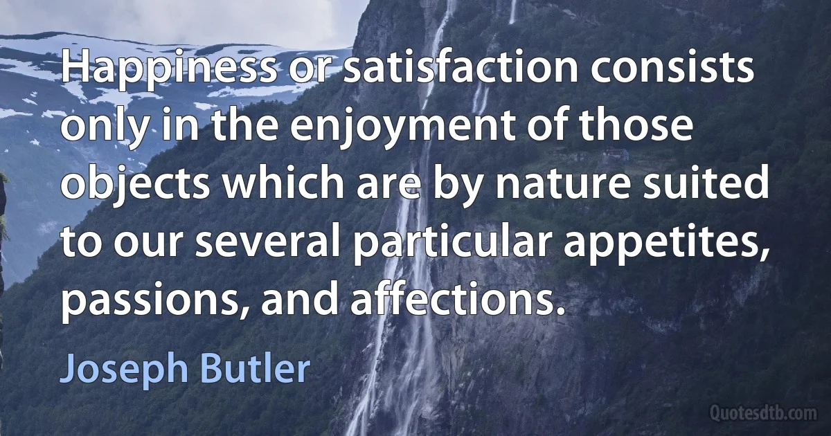 Happiness or satisfaction consists only in the enjoyment of those objects which are by nature suited to our several particular appetites, passions, and affections. (Joseph Butler)