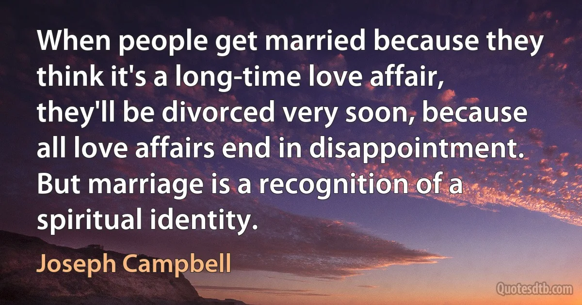 When people get married because they think it's a long-time love affair, they'll be divorced very soon, because all love affairs end in disappointment. But marriage is a recognition of a spiritual identity. (Joseph Campbell)