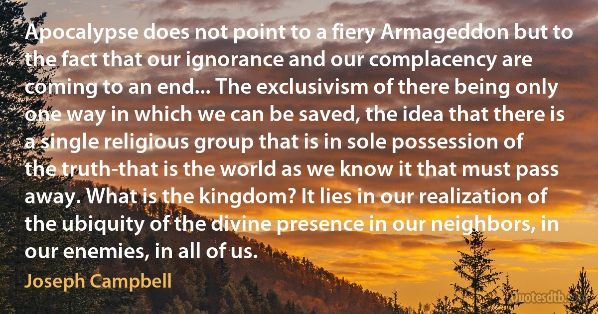 Apocalypse does not point to a fiery Armageddon but to the fact that our ignorance and our complacency are coming to an end... The exclusivism of there being only one way in which we can be saved, the idea that there is a single religious group that is in sole possession of the truth-that is the world as we know it that must pass away. What is the kingdom? It lies in our realization of the ubiquity of the divine presence in our neighbors, in our enemies, in all of us. (Joseph Campbell)