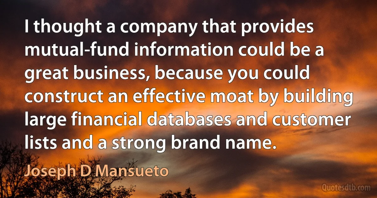 I thought a company that provides mutual-fund information could be a great business, because you could construct an effective moat by building large financial databases and customer lists and a strong brand name. (Joseph D Mansueto)