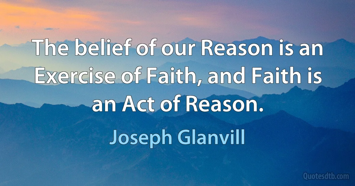 The belief of our Reason is an Exercise of Faith, and Faith is an Act of Reason. (Joseph Glanvill)