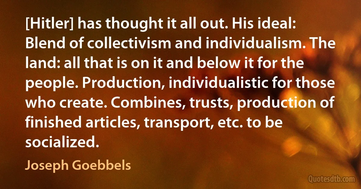 [Hitler] has thought it all out. His ideal: Blend of collectivism and individualism. The land: all that is on it and below it for the people. Production, individualistic for those who create. Combines, trusts, production of finished articles, transport, etc. to be socialized. (Joseph Goebbels)