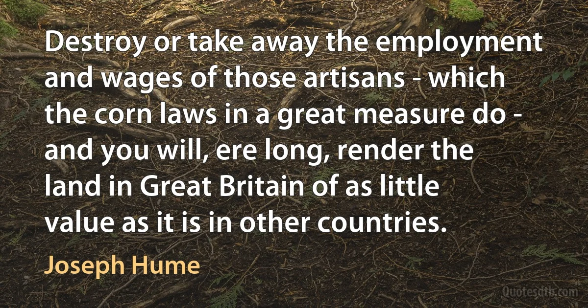 Destroy or take away the employment and wages of those artisans - which the corn laws in a great measure do - and you will, ere long, render the land in Great Britain of as little value as it is in other countries. (Joseph Hume)