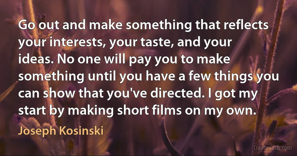 Go out and make something that reflects your interests, your taste, and your ideas. No one will pay you to make something until you have a few things you can show that you've directed. I got my start by making short films on my own. (Joseph Kosinski)