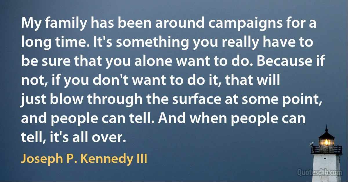 My family has been around campaigns for a long time. It's something you really have to be sure that you alone want to do. Because if not, if you don't want to do it, that will just blow through the surface at some point, and people can tell. And when people can tell, it's all over. (Joseph P. Kennedy III)