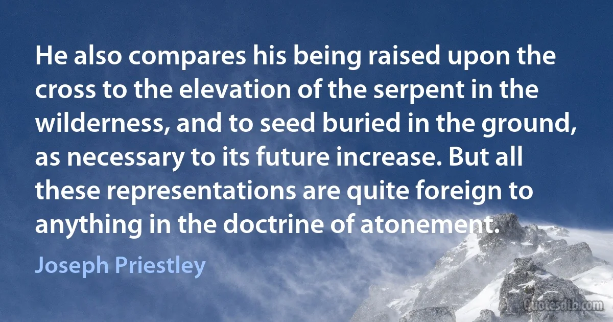 He also compares his being raised upon the cross to the elevation of the serpent in the wilderness, and to seed buried in the ground, as necessary to its future increase. But all these representations are quite foreign to anything in the doctrine of atonement. (Joseph Priestley)