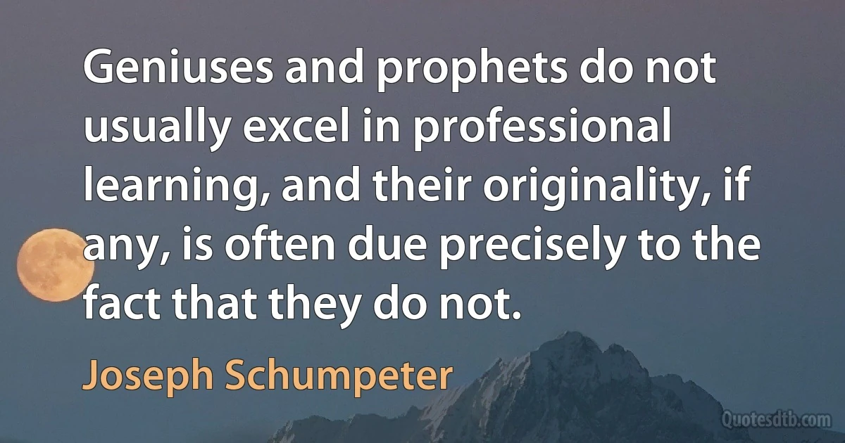 Geniuses and prophets do not usually excel in professional learning, and their originality, if any, is often due precisely to the fact that they do not. (Joseph Schumpeter)